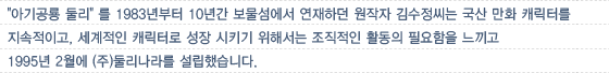 '아기공룡 둘리' 를 1983년부터 10년간 보물섬에서 연재하던 원작자 김수정씨는 국산 만화 캐릭터를 지속적이고, 세계적인 캐릭터로 성장 시키기 위해서는 조직적인 활동의 필요함을 느끼고 1995년 2월에 (주)둘리나라를 설립했습니다.